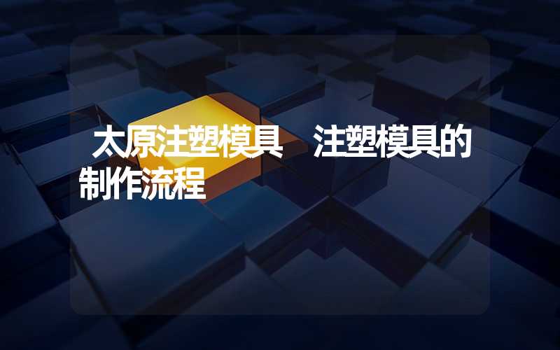 太原注塑模具 注塑模具的制作流程